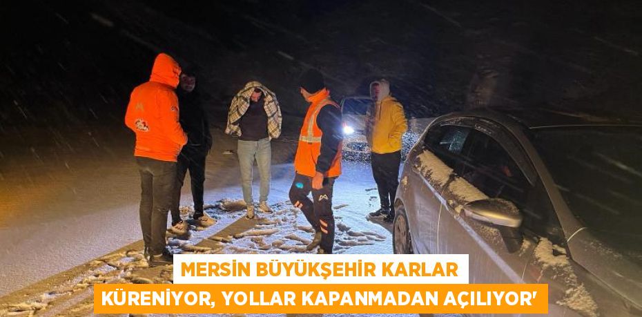 MERSİN BÜYÜKŞEHİR KARLAR KÜRENİYOR, YOLLAR KAPANMADAN AÇILIYOR’