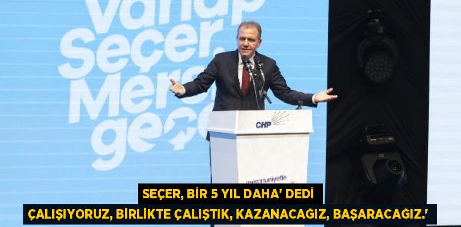 SEÇER, BİR 5 YIL DAHA’ DEDİ ÇALIŞIYORUZ, BİRLİKTE ÇALIŞTIK, KAZANACAĞIZ, BAŞARACAĞIZ.”