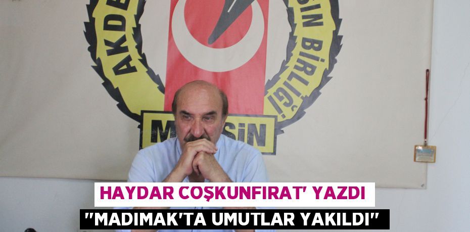 HAYDAR COŞKUNFIRAT’ YAZDI ‘’MADIMAK'TA UMUTLAR YAKILDI’’