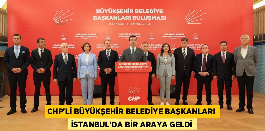 CHP’Lİ BÜYÜKŞEHİR BELEDİYE BAŞKANLARI İSTANBUL’DA BİR ARAYA GELDİ