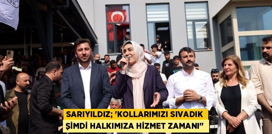 SARIYILDIZ; “KOLLARIMIZI SIVADIK ŞİMDİ HALKIMIZA HİZMET ZAMANI''