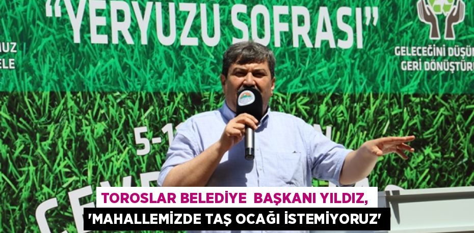 TOROSLAR BELEDİYE  BAŞKANI YILDIZ, “MAHALLEMİZDE TAŞ OCAĞI İSTEMİYORUZ”