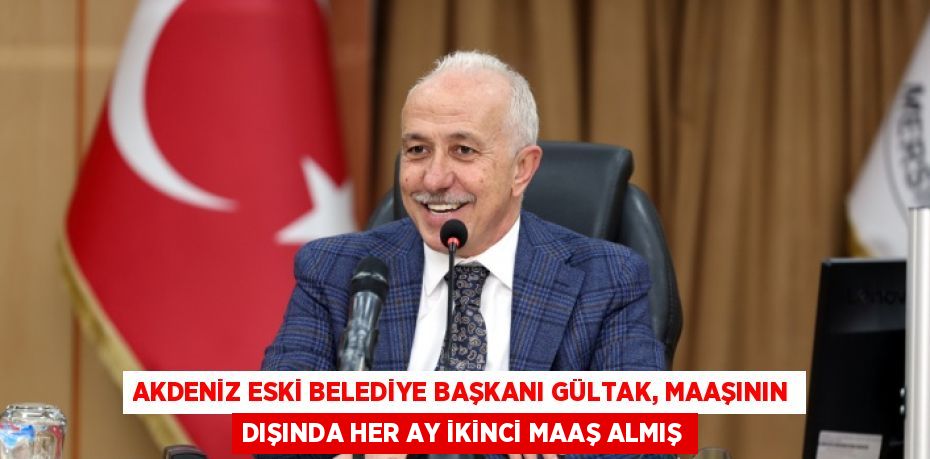 AKDENİZ ESKİ BELEDİYE BAŞKANI GÜLTAK, MAAŞININ DIŞINDA HER AY İKİNCİ MAAŞ ALMIŞ