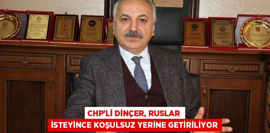 CHP'Lİ DİNÇER, RUSLAR İSTEYİNCE KOŞULSUZ YERİNE GETİRİLİYOR