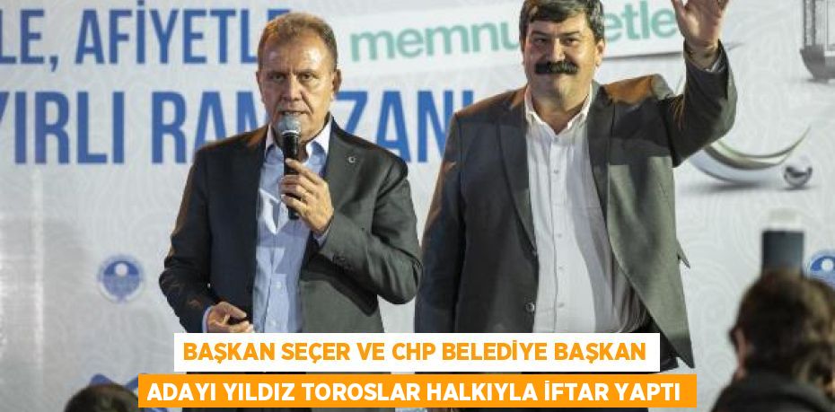 BAŞKAN SEÇER VE CHP BELEDİYE BAŞKAN ADAYI YILDIZ TOROSLAR HALKIYLA İFTAR YAPTI