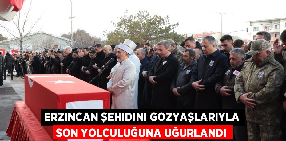 ERZİNCAN ŞEHİDİNİ GÖZYAŞLARIYLA SON YOLCULUĞUNA UĞURLANDI