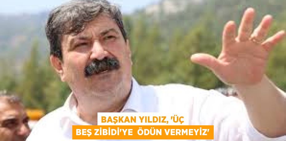 BAŞKAN YILDIZ, “ÜÇ BEŞ ZİBİDİ'YE  ÖDÜN VERMEYİZ”