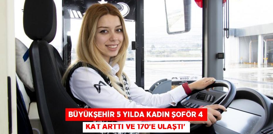 BÜYÜKŞEHİR 5 YILDA KADIN ŞOFÖR 4 KAT ARTTI VE 170’E ULAŞTI”