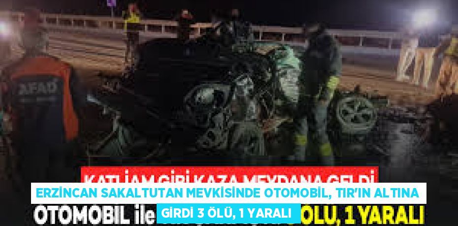 ERZİNCAN SAKALTUTAN MEVKİSİNDE OTOMOBİL, TIR'IN ALTINA GİRDİ 3 ÖLÜ, 1 YARALI