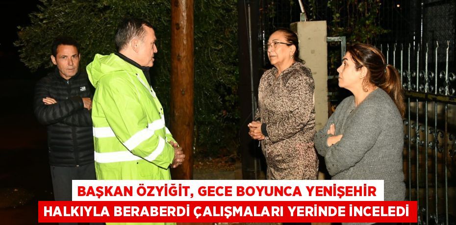 BAŞKAN ÖZYİĞİT, GECE BOYUNCA YENİŞEHİR HALKIYLA BERABERDİ ÇALIŞMALARI YERİNDE İNCELEDİ