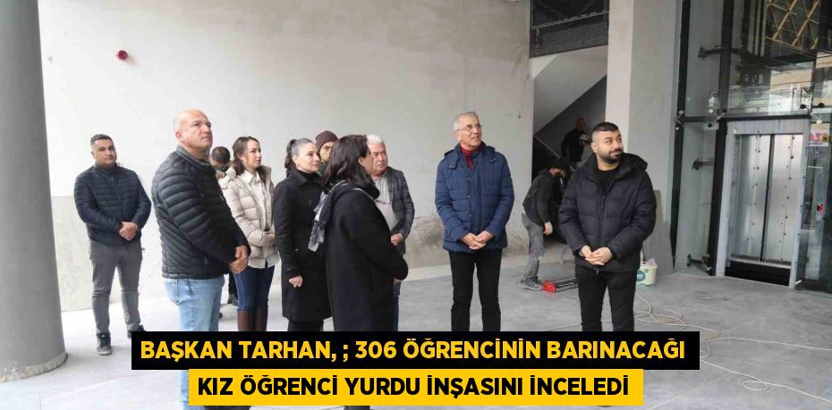 BAŞKAN TARHAN, ; 306 ÖĞRENCİNİN BARINACAĞI KIZ ÖĞRENCİ YURDU İNŞASINI İNCELEDİ