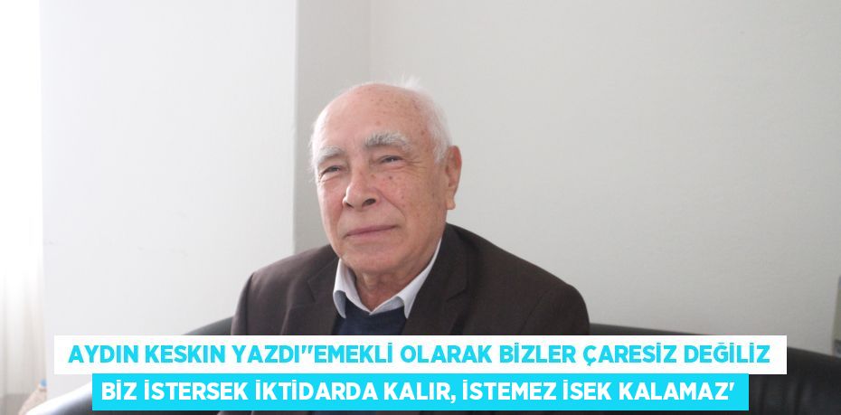  AYDIN KESKIN YAZDI’’EMEKLİ OLARAK BİZLER ÇARESİZ DEĞİLİZ BİZ İSTERSEK İKTİDARDA KALIR, İSTEMEZ İSEK KALAMAZ’