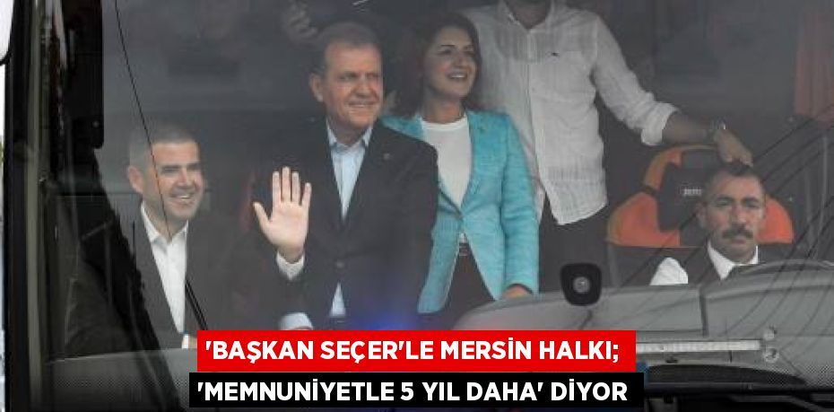 “BAŞKAN SEÇER’LE MERSİN HALKI; “MEMNUNİYETLE 5 YIL DAHA” DİYOR